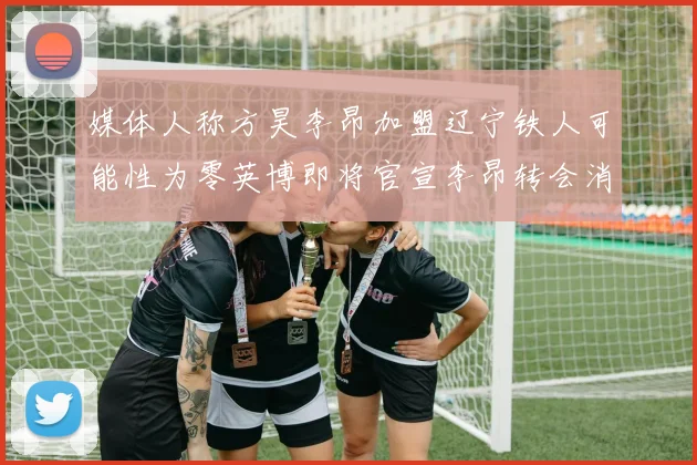媒体人称方昊李昂加盟辽宁铁人可能性为零英博即将官宣李昂转会消息