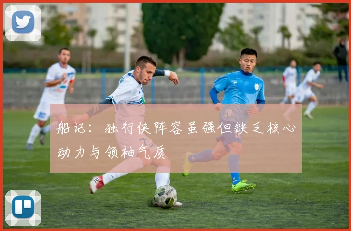 船记：独行侠阵容虽强但缺乏核心动力与领袖气质