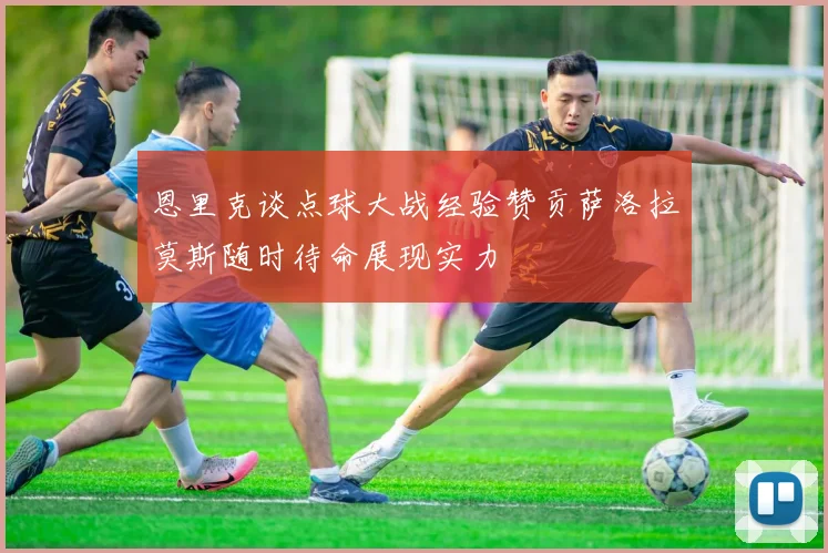 恩里克谈点球大战经验赞贡萨洛拉莫斯随时待命展现实力