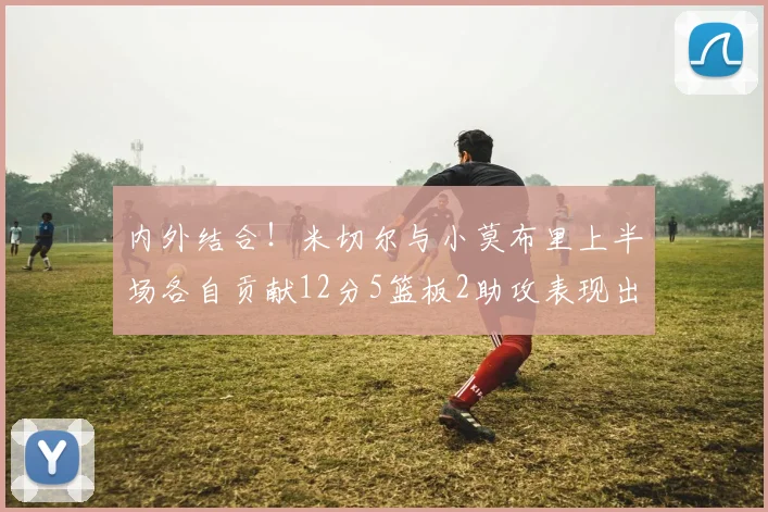 内外结合！米切尔与小莫布里上半场各自贡献12分5篮板2助攻表现出色
