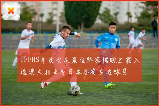 IFFHS年度女足最佳阵容揭晓王霜入选澳大利亚与日本各有多名球员