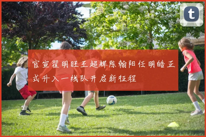 官宣翟明旺王超辉陈翰阳任明皓正式升入一线队开启新征程