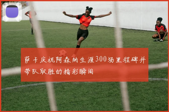 萨卡庆祝阿森纳生涯300场里程碑并带队取胜的精彩瞬间